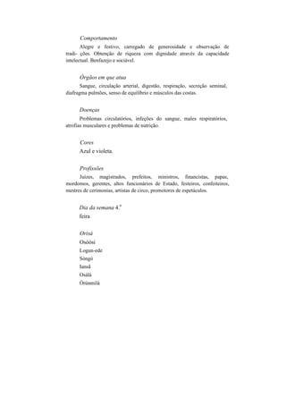 Comportamento
Alegre e festivo, carregado de generosidade e observação de
tradi- ções. Obtenção de riqueza com dignidade através da capacidade
intelectual. Benfazejo e sociável.
Órgãos em que atua
Sangue, circulação arterial, digestão, respiração, secreção seminal,
diafragma pulmões, senso de equilíbrio e músculos das costas.
Doenças
Problemas circulatórios, infeções do sangue, males respiratórios,
atrofias musculares e problemas de nutrição.
Cores
Azul e violeta.
Profissões
Juízes, magistrados, prefeitos, ministros, financistas, papas,
mordomos, gerentes, altos funcionários de Estado, festeiros, confeiteiros,
mestres de cerimonias, artistas de circo, promotores de espetáculos.
Dia da semana 4.
a
feira
Orisà
Osòòsi
Logun-ede
Sòngó
Iansã
Osàlá
Òrúnmilá
 