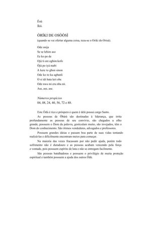 Èsú
Ikú.
ÒRÍKI DE OSÒÒSÍ
(quando se vai ofertar alguma coisa, reza-se o Oriki do Orisà).
Ode onija
Se se lehim aso
Ee ko po de
Ojú ti ore egbim kofo
Òjú po iyá mabi
A kere to gbon sinon
Ode ko to ku agbanli
O si idi bata leri obe
Ode nwa mi eru nba mi.
Ase, ase, ase.
Números propícios
04, 08, 24, 40, 56, 72 e 88.
Este Òdú é rico e próspero e quem é dele possui cargo Santo.
As pessoas de Ôbàrà são destinadas à liderança, que irrita
profundamente as pessoas de seu convívio, são chegados a olho
grande, possuem o Dom da palavra, gesticulam muito, são invejados, têm o
Dom do conhecimento. São ótimos vendedores, advogados e professores.
Possuem grandes ideias e passam boa parte de suas vidas tentando
realizá-las e dificilmente encontram meios para começar.
Na maioria das vezes fracassam por não pedir ajuda, porém todo
sofrimento não é duradouro e as pessoas acabam vencendo pela força
e vontade, pois possuem espírito de luta e não se entregam facilmente.
São pessoas batalhadoras e possuem o privilégio de muita proteção
espiritual e também possuem a ajuda dos outros Òdú.
 