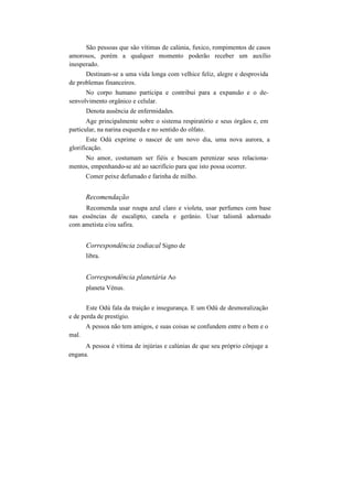 São pessoas que são vítimas de calúnia, fuxico, rompimentos de casos
amorosos, porém a qualquer momento poderão receber um auxílio
inesperado.
Destinam-se a uma vida longa com velhice feliz, alegre e desprovida
de problemas financeiros.
No corpo humano participa e contribui para a expansão e o de-
senvolvimento orgânico e celular.
Denota ausência de enfermidades.
Age principalmente sobre o sistema respiratório e seus órgãos e, em
particular, na narina esquerda e no sentido do olfato.
Este Odú exprime o nascer de um novo dia, uma nova aurora, a
glorificação.
No amor, costumam ser fiéis e buscam perenizar seus relaciona-
mentos, empenhando-se até ao sacrifício para que isto possa ocorrer.
Comer peixe defumado e farinha de milho.
Recomendação
Recomenda usar roupa azul claro e violeta, usar perfumes com base
nas essências de eucalipto, canela e gerânio. Usar talismã adornado
com ametista e/ou safira.
Correspondência zodiacal Signo de
libra.
Correspondência planetária Ao
planeta Vénus.
Este Odú fala da traição e insegurança. E um Odú de desmoralização
e de perda de prestígio.
A pessoa não tem amigos, e suas coisas se confundem entre o bem e o
mal.
A pessoa é vítima de injúrias e calúnias de que seu próprio cônjuge a
engana.
 