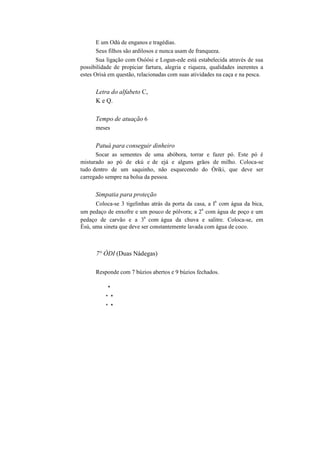 E um Odú de enganos e tragédias.
Seus filhos são ardilosos e nunca usam de franqueza.
Sua ligação com Osòòsi e Logun-ede está estabelecida através de sua
possibilidade de propiciar fartura, alegria e riqueza, qualidades inerentes a
estes Orisà em questão, relacionadas com suas atividades na caça e na pesca.
Letra do alfabeto C,
K e Q.
Tempo de atuação 6
meses
Patuá para conseguir dinheiro
Socar as sementes de uma abóbora, torrar e fazer pó. Este pó é
misturado ao pó de ekú e de ejá e alguns grãos de milho. Coloca-se
tudo dentro de um saquinho, não esquecendo do Òriki, que deve ser
carregado sempre na bolsa da pessoa.
Simpatia para proteção
Coloca-se 3 tigelinhas atrás da porta da casa, a I
a
com água da bica,
um pedaço de enxofre e um pouco de pólvora; a 2
a
com água de poço e um
pedaço de carvão e a 3
a
com água da chuva e salitre. Coloca-se, em
Èsú, uma sineta que deve ser constantemente lavada com água de coco.
7° ÒDI (Duas Nádegas)
Responde com 7 búzios abertos e 9 búzios fechados.
*
* *
* *
 