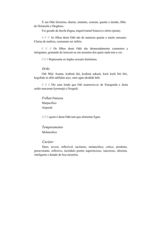 É um Òdú feminino, diurno, mutante, comum, quente e úmido, filho
de Òrúnmilá e Ologboro.
Foi gerado da farofa d'agua, níquel (metal branco) e eletro (prata).
// // // As filhas deste Odú são de natureza quente e muito sensuais.
Cheias de malícia, costumam ser infiéis.
// // // Os filhos deste Odú são demasiadamente ciumentos e
intrigantes, gostando de imiscuir-se em assuntos dos quais nada tem a ver.
// // // Representa os órgãos sexuais femininos.
Oriki
Odi Méji Asama, kodimá ikú, kodimá sukurú, kurú kielé biti biti,
kogobale ni abiti adifafun aiye, omó egan ekodidé lebé.
// // // Diz uma lenda que Odi enamorou-se de Etaogunda e desta
união nasceram Iyemonjá e Osoguiã.
Folhas Palmeira
Marpacífico
Atiponlá
// // // quem é deste Odú tem que alimentar Egun.
Temperamento
Melancólico
Caráter
Duro, severo, inflexível, taciturno, melancólico, crítico, prudente,
perseverante, reflexivo, incrédulo porém supersticioso, rancoroso, altruísta,
inteligente e dotado de boa memória.
 