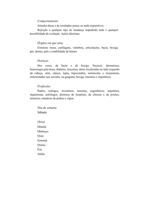 Comportamento
Atitudes duras e de resultados pouco ou nada expressivos.
Rejeição a qualquer tipo de mudança impedindo toda e qualquer
possibilidade de evolução. Ações altruístas.
Órgãos em que atua
Estrutura óssea, cartilagens, vértebras, articulações, bacia, bexiga,
pés, dentes, pele e estabilidade de humor.
Doenças
Dos ossos, da bacia e da bexiga. Necrose, dermatoses,
hemorragia pela boca, diabetes, leucemia, dores localizadas no lado esquerdo
da cabeça, otite, câncer, lepra, hipocondria, melancolia e neurastenia,
enfermidades nos ouvidos, na garganta, bexiga, intestino e impotência.
Profissões
Padres, teólogos, inventores, eremitas, engenheiros, arquitetos,
alquimistas, astrólogos, diretores de hospitais, de clínicas e de prisões,
minérios, catadores de pedras e vigias.
Dia da semana
Sábado
Orisà
Omolu
Obaluaye
Osún
Iymonjá
Osòòsi
Èsú
Abikú
 