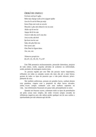 ÒRIKÍ DE OMOLU
Eni keni awh pe li agba
Baba nije alajogo iyala yewu ajagum apake
Awa ko fo eni ki Omo pa enije
Irawe Ooju omi wele no sewele
Okoyiko o gba ode elekan ki mo nu eran
Akiko oje ki nro ko
Agege ide ki ko ope
Awon ti òdú oko eni li ona oko
Awa ru oku ede boli
Ipo kosi enu ko sun
Saka siki gba Ojú ona
Oni iuowo ado
Gba Òmò lo Ogum danu.
Ase, ase, ase.
Números propícios
03, 07, 23, 39, 55, 71 e 87
Este Òdú prenuncia enclausuramento, possessão demoníaca, prejuízo
de toda ordem, roubo, sequelas advindas de acidentes ou enfermidade,
sendo, portanto, de mensagens muitos ruins.
As pessoas regidas por este Ôdú são pessoas muito importantes,
influentes em todas as camadas sociais (da mais alta até a mais baixa),
gostam de todos os tipos de prazeres que a vida pode oferecer, princi-
palmente de sexo.
São também ambiciosas, pensam em grandes lucros, sonham demais
com grandeza, viagens com o propósito de obter lucros elevados,
enfim, vivem sempre sonhando com uma melhora repentina na
vida, mas infelizmente fracassam em quase tudo, principalmente no amor.
Quando um fracasso ocorre, culminam todos os tipos de perturbações
até pelas coisas mais simples, daí então viverem sempre cercadas de
influências negativas pois não sabem perder qualquer um de seus sonhos e
oportunidades por não saberem agir devida-
 