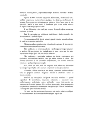 mente na ocasião precisa, dependendo sempre de muito conselho e de boa
orientação.
Apesar de Odi ocasionar desgostos, banalidades, imoralidades etc.,
também proporciona muita sorte em qualquer tipo de jogo, recebimento de
herança, bons empregos, conquistas de todos os tipos, bom gosto e boa
aparência, porém a sorte nunca é duradoura, pois existe maior número
de negatividade do que positividade.
E um Odú muito ruim, malvado mesmo. Responde não e representa
caminhos fechados.
Fala de perversão, da prática do espiritismo e indica soluções de
problemas com a ajuda de Eguns.
As pessoas deste Odú são de natureza quente e muito sensuais, cheias
de malícias, costumam ser infiéis.
São demasiadamente ciumentas e inteligentes, gostam de imiscuir-se
em assuntos dos quais nada tem a ver.
Têm tendências ao homossexualismo e podem perder-se por caluniar
os amigos. Devem sempre ter cuidado com o mar e com os rios que
representam sempre, para elas, um perigo constante.
São prudentes e reservadas, acabam por deixar transparecer seu
egoísmo e autoritarismo fazendo com que todos voltem as costas. Sua
postura reacionária é um verdadeiro impedimento, um enorme obstáculo
para todo e qualquer tipo de evolução.
Não crêem em nada nem em ninguém, mas podem ser facilmente
levadas por superstições tolas que nem sempre são aceitas pelos demais.
Altamente críticos em relação aos outros, costumam ser benevolentes
com os próprios defeitos, chegando mesmo a exaltá-los como se
fossem virtudes.
Dotados de inteligência invejável, excelente memória e grande
capacidade de assimilação, negam-se, entretanto, a transmitir seus
conhecimentos, preferindo, antes, utilizá-los como instrumento de
manipulação de tantos quantos deles venham a depender. Seus pensamentos
são profundos e filosóficos mas tendem a se perder por falta de transmissão
e consequente aproveitamento prático.
No amor são desconfiados e ciumentos, mas muito zelosos do objeto
de seus sentimentos. Costumam estabelecer regras rígidas em
 