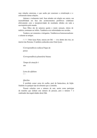 suas relações amorosas, o que acaba por ocasionar a cristalização e o
esfriamento destas relações.
Adoram o isolamento total. Suas atitudes em relação aos outros, sua
insensibilidade em face dos acontecimentos periféricos colaboram
efetivamente com a inexpressividade de resultados obtidos em toda a
sua trajetória pelo mundo.
Seus filhos são de natureza quente e muito sensuais, cheios de
malícia, costumam ser infiéis. Tendência a ter enfermidades nos ouvidos.
Tendem a ser ciumentos e intrigantes. Tendência ao homossexualismo
e caluniar ao amigos.
// // // Osún Iyeye Kare, nasceu em Odi — vive dentro dos rios, no
interior das florestas. E também conhecida como Osún Iyumi.
Correspondência zodiacal Signo de
peixes
Correspondência planetária Netuno
Tempo de atuação 1
ano
Letra do alfabeto
LÍT>V>
Quizílas
E proibido comer carne de coelho, puré de batata-doce, de feijão
fradinho ou qualquer tipo de alimento que o contenha.
Possuir coleções com o número de sete, assim como participar
de reuniões que tenham este número de pessoas, pois o número 7 é
catalisador das negatividades deste Odú.
 