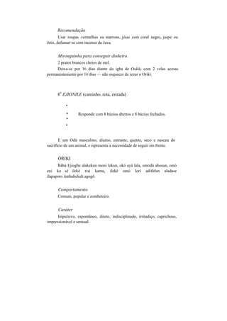 Recomendação
Usar roupas vermelhas ou marrons, jóias com coral negro, jaspe ou
ônix, defumar-se com incenso de Java.
Mironguinha para conseguir dinheiro.
2 pratos brancos cheios de mel.
Deixa-se por 16 dias diante do igba de Osàlá, com 2 velas acesas
permanentemente por 16 dias — não esquecer de rezar o Oriki.
8
o
EJIONILE (caminho, rota, estrada)
*
* Responde com 8 búzios abertos e 8 búzios fechados.
*
*
E um Odú masculino, diurno, entrante, quente, seco e nasceu do
sacrifício de um animal, e representa a necessidade de seguir em frente.
ÒRIKI
Bàbà Ejiogbe alakekun moni lekun, okó ayá lala, omodú abosun, omó
eni ko sé ileké risí kamu, ileké omó lorí adifáfun aladase
ilapaporo timbabeledi agogô.
Comportamento
Comum, popular e zombeteiro.
Caráter
Impulsivo, espontâneo, direto, indisciplinado, irritadiço, caprichoso,
impressionável e sensual.
 