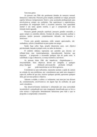 Tem mau génio.
As pessoas este Õdú são geralmente dotadas de natureza sensual,
fantasiosa e indiscreta. Possuem gosto simples, tendendo ao vulgar, possuem
espírito belicoso (temperamento forte) e uma acentuada predisposição para
envolverem-se sempre em confusões. São caprichosos e supersticiosos,
possuidores de imaginação fértil e excelente memória. Sua capacidade
mental é um tanto quanto restrita, o que é compensado por uma
intuição muito aguçada.
Possuem grande proteção espiritual, possuem grandes amizades, e
quase sempre os caminhos abertos. Gostam de calma, procuram acalmar o
próximo, porém possuem comportamento delicado, são honestos e
atenciosos.
Vivem com grande esperança, estão sempre apaixonados, são
sonhadores, sofrem e desdobram-se para ajudar um amigo.
Sendo fogo sobre fogo, propõe dinamismo puro, sem objetivo
pré-destinado, lançado à própria sorte, ao sabor do destino.
O símbolo òdúnico representa um caminho que deveria ser
trilhado lenta mas ininterruptamente, desconhecendo barreiras que
impeçam a progressão e recusando qualquer tipo de ajuda extra. A
caminhada é cega e obsessiva, o avanço instintivo, inevitável.
As pessoas deste Odú são impulsivas, chegandoquase a
irracionalidade. Seus objetivos devem ser atingidos a qualquer
preço. Qualquer obstáculo provocam-lhe profunda irritação
que pode transformar-se em fúria agressiva.
Consideram-se auto-suficientes, raramente aceitam a ajuda de outrem
na solução de seus problemas, por considerarem que nada nem ninguém é
capaz de, melhor do que eles, resolver qualquer questão, apresentar qualquer
ideia, por ser mais prático e objetivo.
Adoram a solidão, a calma e o isolamento, mas nem por isso deixam
de, constantemente, envolverem-se em algum tipo de confusão, da qual
saem vencedores.
Seu desenvolvimento intelectual é alimentado por uma curiosidade
incontrolável e prejudicado por uma imaginação desenfreada que os leva a
criar teorias e explicações absurdamente fantasiosas para tudo o que se
proponha a compreender e transmitir.
 