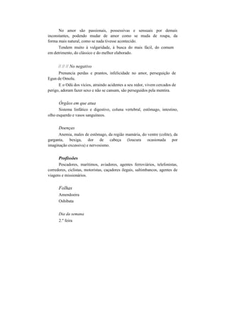 No amor são passionais, possessivas e sensuais por demais
inconstantes, podendo mudar de amor como se muda de roupa, da
forma mais natural, como se nada tivesse acontecido.
Tendem muito à vulgaridade, à busca do mais fácil, do comum
em detrimento, do clássico e do melhor elaborado.
// // // No negativo
Prenuncia perdas e prantos, infelicidade no amor, perseguição de
Egun de Omolu.
E o Odú dos vícios, atraindo acidentes a seu redor, vivem cercados de
perigo, adoram fazer sexo e não se cansam, são perseguidos pela mentira.
Órgãos em que atua
Sistema linfático e digestivo, coluna vertebral, estômago, intestino,
olho esquerdo e vasos sanguíneos.
Doenças
Anemia, males de estômago, da região mamária, do ventre (colite), da
garganta, bexiga, dor de cabeça (loucura ocasionada por
imaginação excessiva) e nervosismo.
Profissões
Pescadores, marítimos, aviadores, agentes ferroviários, telefonistas,
corredores, ciclistas, motoristas, caçadores ilegais, saltimbancos, agentes de
viagens e missionários.
Folhas
Amendoeira
Oshibata
Dia da semana
2." feira
 
