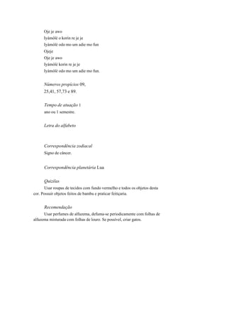 Oje je awo
Iyámòlè o korin re je je
Iyàmòlè odo mo um adie mo fun
Ojeje
Oje je awo
Iyámòlè korin re je je
Iyàmòlè odo mo um adie mo fun.
Números propícios 09,
25,41, 57,73 e 89.
Tempo de atuação 1
ano ou 1 semestre.
Letra do alfabeto
Correspondência zodiacal
Signo de câncer.
Correspondência planetária Lua
Quizilas
Usar roupas de tecidos com fundo vermelho e todos os objetos desta
cor. Possuir objetos feitos de bambu e praticar feitiçaria.
Recomendação
Usar perfumes de alfazema, defuma-se periodicamente com folhas de
alfazema misturada com folhas de louro. Se possível, criar gatos.
 
