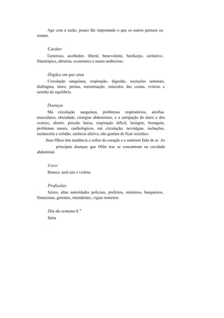 Age com a razão, pouco lhe importando o que os outros pensem ou
sintam.
Caráter
Generoso, acolhedor, liberal, benevolente, benfazejo, caritativo,
filantrópico, altruísta, económico e muito ambicioso.
Órgãos em que atua
Circulação sanguínea, respiração, digestão, secreções seminais,
diafragma, útero, pernas, menstruação, músculos das costas, ovários e
sentido do equilíbrio.
Doenças
Má circulação sanguínea, problemas respiratórios, atrofias
musculares, obesidade, cirurgias abdominais, e a estripação do útero e dos
ovários, aborto, pressão baixa, respiração difícil, laringite, bronquite,
problemas nasais, cardiológicos, má circulação, nevralgias, inchações,
melancolia e solidão, carência afetiva, não gostam de ficar sozinhos.
Seus filhos têm tendência a sofrer do coração e a sentirem falta de ar. As
principais doenças que Ofún traz se concentram na cavidade
abdominal.
Cores
Branco, azul céu e violeta.
Profissões
Juízes, altas autoridades policiais, prefeitos, ministros, banqueiros,
financistas, gerentes, intendentes, vigias noturnos.
Dia da semana 6."
feira
 