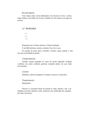 Recomendação
Usar roupas claras, fazer defumações com incenso de Java e canela,
tomar banhos com folhas de oliveira e pétalas de lírio branco com água de
melissa.
11° WOWORIN
* *
* *
* *
Responde com 11 búzios abertos e 5 búzios fechados.
E um Odú feminino, noturno, entrante, fixo, frio e seco.
Foi gerado do pano preto, vermelho e branco, água, cachaça e mel,
em uma encruzilhada de quatro.
Comportamento
Atitudes sempre pautadas no senso de moral adquirido; lealdade
e nobreza nas ações; ambição generosa contendo planos em que todos
são incluídos.
Caráter
Dinâmico, caloroso, propulsivo, atraente, excessivo e masculino.
Temperamento
Melancólico
Oworin é o assistente direto de Ejonile (a vida), durante o dia, e de
Ologbon (a morte), durante a noite, sendo por isso conhecedor dos segredos
(da vida e da morte).
 