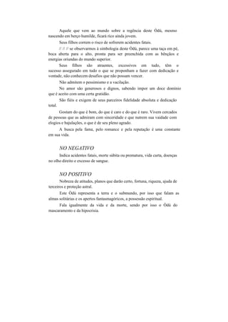 Aquele que vem ao mundo sobre a regência deste Òdú, mesmo
nascendo em berço humilde, ficará rico ainda jovem.
Seus filhos correm o risco de sofrerem acidentes fatais.
// // // se observarmos à simbologia deste Òdú, parece uma taça em pé,
boca aberta para o alto, pronta para ser preenchida com as bênçãos e
energias oriundas do mundo superior.
Seus filhos são atraentes, excessivos em tudo, têm o
sucesso assegurado em tudo o que se proponham a fazer com dedicação e
vontade, não conhecem desafios que não possam vencer.
Não admitem o pessimismo e a vacilação.
No amor são generosos e dignos, sabendo impor um doce domínio
que é aceito com uma certa gratidão.
São fiéis e exigem de seus parceiros fidelidade absoluta e dedicação
total.
Gostam do que é bom, do que é caro e do que é raro. Vivem cercados
de pessoas que as admiram com sinceridade e que nutrem sua vaidade com
elogios e bajulações, o que é de seu pleno agrado.
A busca pela fama, pelo romance e pela reputação é uma constante
em sua vida.
NO NEGATIVO
Indica acidentes fatais, morte súbita ou prematura, vida curta, doenças
no olho direito e excesso de sangue.
NO POSITIVO
Nobreza de atitudes, planos que darão certo, fortuna, riqueza, ajuda de
terceiros e proteção astral.
Este Òdú representa a terra e o submundo, por isso que falam as
almas solitárias e os apertos fantasmagóricos, a possessão espiritual.
Fala igualmente da vida e da morte, sendo por isso o Òdú do
mascaramento e da hipocrisia.
 