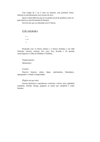 Usar roupas de 1 ou 2 cores no máximo, usar perfumes fortes,
defumar-se periodicamente com incenso de Java.
Quem é deste Odú tem que ter no quintal um pé de goiabeira, junto ao
qual enterra-se uma ferramenta de Osanyin.
Seu Esú tem que ser adornado com 41 búzios.
ÈJÍLASEBORA
* *
* * *
*
Responde com 12 búzios abertos e 4 búzios fechados é um Odú
feminino, noturno, entrante, frio, seco, fixo, fecundo e foi gestado
numa fogueira e é filho de Olokban e Tolokban.
Temperamento
Melancólico
Caráter
Passível, honesto, calmo, digno, espiritualista, filantrópico,
apaziguador e voltado à religiosidade.
Órgãos em que atua
Sexuais femininos e reprodutores, testículos, ovários, seios, glândulas
mamárias, tireóide, faringe, garganta, as carnes que compõem o corpo
humano.
 