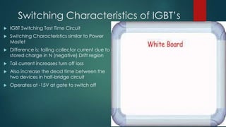 Switching Characteristics of IGBT’s


IGBT Switching Test Time Circuit



Switching Characteristics similar to Power
Mosfet



Difference is; tailing collector current due to
stored charge in N (negative) Drift region



Tail current increases turn off loss



Also increase the dead time between the
two devices in half-bridge circuit



Operates at -15V at gate to switch off

 
