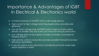Importance & Advantages of IGBT
in Electrical & Electronics world


Combine features of MOSFET & BJT under single device



High current & High voltage Switching Applications, provides safe
gateway



Low on state voltage drop (MOSFET part) & High on state current
density; so smaller chip size & low cost manufacturing & production



Low voltage drop at input gate; so easily controlled compared to
thyristors & BJT’s.



High density current conduction provides excellent forward & reverse
blocking capabalites.



It can be used in every electronic and electrical circuits where high
switch repletion is need.

 