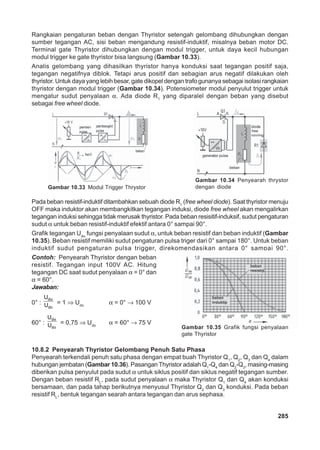 Rangkaian pengaturan beban dengan Thyristor setengah gelombang dihubungkan dengan 
sumber tegangan AC, sisi beban mengandung resistif-induktif, misalnya beban motor DC. 
Terminal gate Thyristor dihubungkan dengan modul trigger, untuk daya kecil hubungan 
modul trigger ke gate thyristor bisa langsung (Gambar 10.33). 
Analis gelombang yang dihasilkan thyristor hanya konduksi saat tegangan positif saja, 
tegangan negatifnya diblok. Tetapi arus positif dan sebagian arus negatif dilakukan oleh 
thyristor. Untuk daya yang lebih besar, gate dikopel dengan trafo gunanya sebagai isolasi rangkaian 
thyristor dengan modul trigger (Gambar 10.34). Potensiometer modul penyulut trigger untuk 
mengatur sudut penyalaan α. Ada diode R1 yang diparalel dengan beban yang disebut 
sebagai free wheel diode. 
Gambar 10.33 Modul Trigger Thrystor 
Gambar 10.34 Penyearah thrystor 
dengan diode 
Pada beban resistif-induktif ditambahkan sebuah diode R1 (free wheel diode). Saat thyristor menuju 
OFF maka induktor akan membangkitkan tegangan induksi, diode free wheel akan mengalirkan 
tegangan induksi sehingga tidak merusak thyristor. Pada beban resisitif-induksif, sudut pengaturan 
sudut α untuk beban resistif-induktif efektif antara 0° sampai 90°. 
Grafik tegangan Udα fungsi penyalaan sudut α, untuk beban resistif dan beban induktif (Gambar 
10.35). Beban resistif memiliki sudut pengaturan pulsa triger dari 0° sampai 180°. Untuk beban 
induktif sudut pengaturan pulsa trigger, direkomendasikan antara 0° sampai 90°. 
Contoh: Penyearah Thyristor dengan beban 
resistif. Tegangan input 100V AC. Hitung 
tegangan DC saat sudut penyalaan α = 0° dan 
α = 60°. 
Jawaban: 
0° : dα 
Gambar 10.35 Grafik fungsi penyalaan 
gate Thyristor 
285 
U 
U = 1 ⇒ Udo α = 0° → 100 V 
do 
U 
U = 0,75 ⇒ Udo α = 60° → 75 V 
60° : dα 
do 
10.8.2 Penyearah Thyristor Gelombang Penuh Satu Phasa 
Penyearah terkendali penuh satu phasa dengan empat buah Thyristor Q1, Q2, Q3 dan Q4 dalam 
hubungan jembatan (Gambar 10.36). Pasangan Thyristor adalah Q1-Q4 dan Q2-Q3, masing-masing 
diberikan pulsa penyulut pada sudut α untuk siklus positif dan siklus negatif tegangan sumber. 
Dengan beban resistif RL, pada sudut penyalaan α maka Thyristor Q1 dan Q4 akan konduksi 
bersamaan, dan pada tahap berikutnya menyusul Thyristor Q2 dan Q3 konduksi. Pada beban 
resistif RL, bentuk tegangan searah antara tegangan dan arus sephasa. 
 