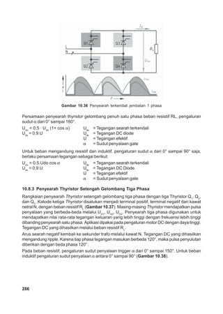 Gambar 10.36 Penyearah terkendali jembatan 1 phasa 
Persamaan penyearah thyristor gelombang penuh satu phasa beban resistif RL, pengaturan 
sudut α dari 0° sampai 180°. 
Udα = 0,5 · Udo (1+ cos α) Udα = Tegangan searah terkendali 
Udo = 0,9.U Udo = Tegangan DC diode 
286 
U = Tegangan efektif 
α = Sudut penyalaan gate 
Untuk beban mengandung resistif dan induktif, pengaturan sudut α dari 0° sampai 90° saja, 
berlaku persamaan tegangan sebagai berikut: 
Udα = 0,5.Udo cos α Uda = Tegangan searah terkendali 
Udo = 0,9.U Udo = Tegangan DC Diode. 
U = Tegangan efektif 
α = Sudut penyalaan gate 
10.8.3 Penyearah Thyristor Setengah Gelombang Tiga Phasa 
Rangkaian penyearah Thyristor setengah gelombang tiga phasa dengan tiga Thyristor Q1, Q2, 
dan Q3. Katode ketiga Thyristor disatukan menjadi terminal positif, terminal negatif dari kawat 
netral N, dengan beban resistif RL (Gambar 10.37). Masing-masing Thyristor mendapatkan pulsa 
penyalaan yang berbeda-beda melalui UG1, UG2, UG3. Penyearah tiga phasa digunakan untuk 
mendapatkan nilai rata-rata tegangan keluaran yang lebih tinggi dengan frekuensi lebih tinggi 
dibanding penyearah satu phasa. Aplikasi dipakai pada pengaturan motor DC dengan daya tinggi. 
Tegangan DC yang dihasilkan melalui beban resistif RL. 
Arus searah negatif kembali ke sekunder trafo melalui kawat N. Tegangan DC yang dihasilkan 
mengandung ripple. Karena tiap phasa tegangan masukan berbeda 120°, maka pulsa penyulutan 
diberikan dengan beda phasa 120°. 
Pada beban resistif, pengaturan sudut penyalaan trigger α dari 0° sampai 150°. Untuk beban 
induktif pengaturan sudut penyalaan α antara 0° sampai 90° (Gambar 10.38). 
 