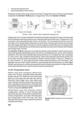 – Kontrol alat-alat pemanas 
– Kontrol kecepatan motor induksi 
Rangkaian pengendalian dapat dilakukan dengan menggunakan dua-Thyristor yang dirangkai 
antiparalel lihat Gambar 10.46 (a) atau menggunakan Triac lihat Gambar 10.46 (b). 
a). Thrystor Anti Paralel b). TRIAC 
Gambar 10.46 : Bentuk dasar pengendali tegangan AC 
Penggunaan dua Thyristor antiparalel memberikan pendalian tegangan AC secara simetris pada 
kedua setengah gelombang pertama dan setengah gelombang berikutnya. Penggunaan Triac 
merupakan cara yang paling simpel, efisien, dan handal. Triac merupakan komponen dua-arah 
sehingga untuk mengendalikan tegangan AC pada kedua setengah gelombang cukup dengan 
satu pulsa trigger. Barangkali inilah yang membuat rangkaian pengendalian jenis ini sangat populer 
di masyarakat. Keterbatasannya terletak pada kapasitasnya yang masih terbatas dibandingkan 
bila menggunakan Thyristor. 
Dari Gambar 10.46 jika tegangan sinusoidal dimasukkan pada rangkaian seperti pada gambar, 
maka pada setengah gelombang pertama Thyristor Q1 mendapat bias maju, dan Q2 dalam keadaan 
sebaliknya. Kemudian pada setengah gelombang berikutnya, Q2 mendapat bias maju, sedangkan 
Q1 bias mundur. Agar rangkaian dapat bekerja, ketika pada setengah gelombang pertama Q1 
harus diberi sinyal penyalaan pada gatenya dengan sudut penyalaan, misalnya α. Seketika itu 
Q1 akan konduksi. Q1 akan tetap konduksi sampai terjadi perubahan arah (komutasi), yaitu 
tegangan menuju nol dan negatif. Setelah itu, pada setengah periode berikutnya, Q2 diberi trigger 
dengan sudut yang sama, proses yang terjadi sama persis dengan yang pertama. Dengan demikian 
bentuk gelombang keluaran seperti yang ditunjukkan pada gambar. 
10.10.2 Pengendalian Dimer 
Seperti yang telah disinggung sebelumnya, 
bahwa dua Thyristor antiparalel dapat digantikan 
dengan sebuah Triac. Bedanya di sini hanya pada 
gate-nya, yang hanya ada satu gate saja. Namun 
kebutuhan sinyal trigger sama, yaitu sekali pada 
waktu setengah perioda pertama dan sekali pada 
waktu setengah perioda berikutnya. Sehingga hasil 
pengendalian tidak berbeda dari yang menggunakan 
Thyristor antiparalel (Gambar 10.47). 
Pengendalian yang bisa dilakukan dengan 
menggunakan metoda ini hanya terbatas pada 
beban fasa satu saja. Untuk beban yang lebih besar, 
metode pengendalian, kemudian dikembangkan 
lagi menggunakan sistem fasa tiga, baik yang 
setengah gelombang maupun gelombang penuh 
(rangkaian jembatan). 
290 
Gambar 10.47 Rangkaian Dimmer dengan 
TRIAC 
 
