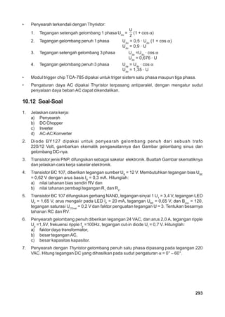293 
• Penyearah terkendali dengan Thyristor: 
1. Tegangan setengah gelombang 1 phasa Udα = 
U 
2 (1 + cos α) 
2. Tegangan gelombang penuh 1 phasa Udα = 0,5 · Udo (1 + cos α) 
Udo = 0,9 · U 
3. Tegangan setengah gelombang 3 phasa Uda =Udo · cos α 
Udo = 0,676 · U 
4. Tegangan gelombang penuh 3 phasa Uda = Udo · cos α 
Udo = 1,35 · U 
• Modul trigger chip TCA-785 dipakai untuk triger sistem satu phasa maupun tiga phasa. 
• Pengaturan daya AC dipakai Thyristor terpasang antiparalel, dengan mengatur sudut 
penyalaan daya beban AC dapat dikendalikan. 
10.12 Soal-Soal 
1. Jelaskan cara kerja: 
a) Penyearah 
b) DC Chopper 
c) Inverter 
d) AC-AC Konverter 
2. Diode BY127 dipakai untuk penyearah gelombang penuh dari sebuah trafo 
220/12 Volt, gambarkan skematik pengawatannya dan Gambar gelombang sinus dan 
gelombang DC-nya. 
3. Transistor jenis PNP, difungsikan sebagai sakelar elektronik. Buatlah Gambar skematiknya 
dan jelaskan cara kerja sakelar elektronik. 
4. Transistor BC 107, diberikan tegangan sumber UB = 12 V. Membutuhkan tegangan bias UBE 
= 0,62 V dengan arus basis IB = 0,3 mA. Hitunglah: 
a) nilai tahanan bias sendiri RV dan 
b) nilai tahanan pembagi tegangan R1 dan R2. 
5. Transistor BC 107 difungsikan gerbang NAND, tegangan sinyal 1 U1 = 3,4 V, tegangan LED 
UF = 1,65 V, arus mengalir pada LED IF = 20 mA, tegangan UBE = 0,65 V, dan Bmin = 120, 
tegangan saturasi UCEsat = 0,2 V dan faktor penguatan tegangan U = 3. Tentukan besarnya 
tahanan RC dan RV. 
6. Penyearah gelombang penuh diberikan tegangan 24 VAC, dan arus 2,0 A, tegangan ripple 
Up =1,5V, frekuensi ripple fp =100Hz, tegangan cut-in diode Uf = 0,7 V. Hitunglah: 
a) faktor daya transformator, 
b) besar tegangan AC, 
c) besar kapasitas kapasitor. 
7. Penyearah dengan Thyristor gelombang penuh satu phasa dipasang pada tegangan 220 
VAC. Hitung tegangan DC yang dihasilkan pada sudut pengaturan α = 0° – 60°. 
 