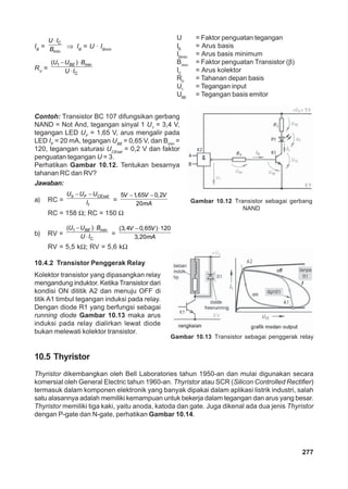 Gambar 10.12 Transistor sebagai gerbang 
Gambar 10.13 Transistor sebagai penggerak relay 
277 
IB = 
U IC 
B ⇒ IB = U · IBmin 
⋅ 
min 
RV = 
(U − UBE ) ⋅ 
Bmin 
U ⋅ 
I 
1 
C 
U = Faktor penguatan tegangan 
IB = Arus basis 
IBmin = Arus basis minimum 
Bmin = Faktor penguatan Transistor (β) 
IC = Arus kolektor 
RV = Tahanan depan basis 
U1 = Tegangan input 
UBE = Tegangan basis emitor 
Contoh: Transistor BC 107 difungsikan gerbang 
NAND = Not And, tegangan sinyal 1 U= 3,4 V, 
1 tegangan LED U= 1,65 V, arus mengalir pada 
F LED I= 20 mA, tegangan U= 0,65 V, dan B= 
F BE min 120, tegangan saturasi U= 0,2 V dan faktor 
CEsat penguatan tegangan U = 3. 
Perhatikan Gambar 10.12. Tentukan besarnya 
tahanan RC dan RV? 
Jawaban: 
U − U − U 
a) RC = 
b F CEsat 
I = 
f 
5 −1,65 − 0,2 
V V V 
20 
mA 
RC = 158 Ω; RC = 150 Ω 
b) RV = 
(U − UBE ) ⋅ 
Bmin 
U ⋅ 
I = 
1 
C 
(3,4 V − 0,65 V 
)⋅120 
3,20 
mA 
RV = 5,5 kΩ; RV = 5,6 kΩ 
10.4.2 Transistor Penggerak Relay 
Kolektor transistor yang dipasangkan relay 
mengandung induktor. Ketika Transistor dari 
kondisi ON dititik A2 dan menuju OFF di 
titik A1 timbul tegangan induksi pada relay. 
Dengan diode R1 yang berfungsi sebagai 
running diode Gambar 10.13 maka arus 
induksi pada relay dialirkan lewat diode 
bukan melewati kolektor transistor. 
NAND 
10.5 Thyristor 
Thyristor dikembangkan oleh Bell Laboratories tahun 1950-an dan mulai digunakan secara 
komersial oleh General Electric tahun 1960-an. Thyristor atau SCR (Silicon Controlled Rectifier) 
termasuk dalam komponen elektronik yang banyak dipakai dalam aplikasi listrik industri, salah 
satu alasannya adalah memiliki kemampuan untuk bekerja dalam tegangan dan arus yang besar. 
Thyristor memiliki tiga kaki, yaitu anoda, katoda dan gate. Juga dikenal ada dua jenis Thyristor 
dengan P-gate dan N-gate, perhatikan Gambar 10.14. 
 