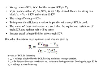 • Voltage across SCR1 is V1 but that across SCR2 is V2
• V2 is much less than V1. So, SCR2 is not fully utilized. Hence the string can
block V1 + V2 = 8 KV, rather than 10 KV
• The string efficiency = 80%
• To improve the efficiency a resistor in parallel with every SCR is used.
• The value of these resistances are such that the equivalent resistance of
each SCR and resistor pair will be same.
• Ensures equal voltage division across each SCR
One value of resistance to get optimum result which is given by
n = no. of SCR in the string
V bm = Voltage blocked by the SCR having minimum leakage current.
Δ Ib = Difference between maximum and minimum leakage current flowing through SCRs
Vs = Voltage across the string
 