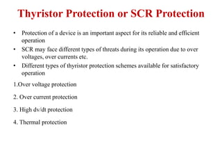 Thyristor Protection or SCR Protection
• Protection of a device is an important aspect for its reliable and efficient
operation
• SCR may face different types of threats during its operation due to over
voltages, over currents etc.
• Different types of thyristor protection schemes available for satisfactory
operation
1.Over voltage protection
2. Over current protection
3. High dv/dt protection
4. Thermal protection
 