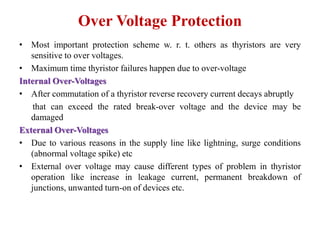 Over Voltage Protection
• Most important protection scheme w. r. t. others as thyristors are very
sensitive to over voltages.
• Maximum time thyristor failures happen due to over-voltage
Internal Over-Voltages
• After commutation of a thyristor reverse recovery current decays abruptly
that can exceed the rated break-over voltage and the device may be
damaged
External Over-Voltages
• Due to various reasons in the supply line like lightning, surge conditions
(abnormal voltage spike) etc
• External over voltage may cause different types of problem in thyristor
operation like increase in leakage current, permanent breakdown of
junctions, unwanted turn-on of devices etc.
 