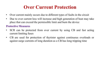 Over Current Protection
• Over current mainly occurs due to different types of faults in the circuit
• Due to over current loss will increase and high generation of heat may take
place that can exceed the permissible limit and burn the device
Protective Measures
• SCR can be protected from over current by using CB and fast acting
current limiting fuses
• CB are used for protection of thyristor against continuous overloads or
against surge currents of long duration as a CB has long tripping time
 