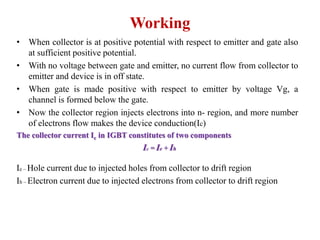 Working
• When collector is at positive potential with respect to emitter and gate also
at sufficient positive potential.
• With no voltage between gate and emitter, no current flow from collector to
emitter and device is in off state.
• When gate is made positive with respect to emitter by voltage Vg, a
channel is formed below the gate.
• Now the collector region injects electrons into n- region, and more number
of electrons flow makes the device conduction(Ic)
The collector current Ic in IGBT constitutes of two components
Ic = Ie + Ih
Ie – Hole current due to injected holes from collector to drift region
Ih – Electron current due to injected electrons from collector to drift region
 