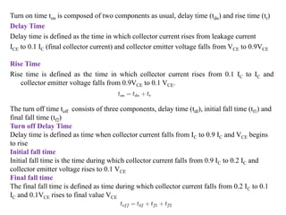 Turn on time ton is composed of two components as usual, delay time (tdn) and rise time (tr)
Delay Time
Delay time is defined as the time in which collector current rises from leakage current
ICE to 0.1 IC (final collector current) and collector emitter voltage falls from VCE to 0.9VCE
Rise Time
Rise time is defined as the time in which collector current rises from 0.1 IC to IC and
collector emitter voltage falls from 0.9VCE to 0.1 VCE.
The turn off time toff consists of three components, delay time (tdf), initial fall time (tf1) and
final fall time (tf2)
Turn off Delay Time
Delay time is defined as time when collector current falls from IC to 0.9 IC and VCE begins
to rise
Initial fall time
Initial fall time is the time during which collector current falls from 0.9 IC to 0.2 IC and
collector emitter voltage rises to 0.1 VCE
Final fall time
The final fall time is defined as time during which collector current falls from 0.2 IC to 0.1
IC and 0.1VCE rises to final value VCE
 