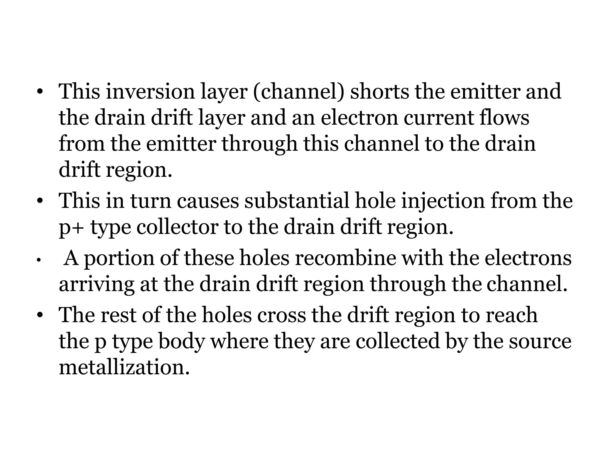 • This inversion layer (channel) shorts the emitter and
the drain drift layer and an electron current flows
from the emitter through this channel to the drain
drift region.
• This in turn causes substantial hole injection from the
p+ type collector to the drain drift region.
• A portion of these holes recombine with the electrons
arriving at the drain drift region through the channel.
• The rest of the holes cross the drift region to reach
the p type body where they are collected by the source
metallization.
 