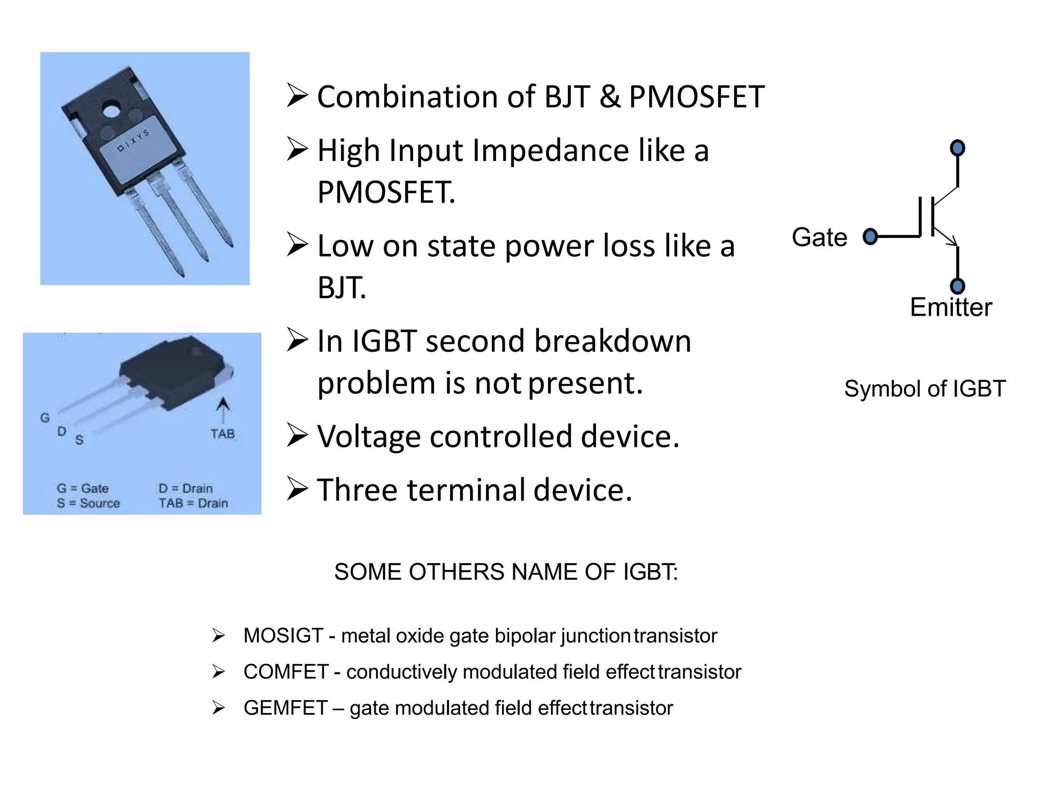Combination of BJT & PMOSFET
High Input Impedance like a
PMOSFET.
Low on state power loss like a
BJT.
In IGBT second breakdown
problem is notpresent.
Voltage controlled device.
Three terminal device.
SOME OTHERS NAME OF IGBT:
 MOSIGT - metal oxide gate bipolar junctiontransistor
 COMFET - conductively modulated field effecttransistor
 GEMFET – gate modulated field effecttransistor
Symbol of IGBT
Gate
Emitter
 