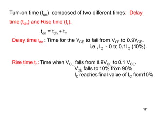 17
Turn-on time (ton) composed of two different times: Delay
time (tdn) and Rise time (tr).
ton = tdn + tr.
Delay time tdn : Time for the VCE to fall from VCE to 0.9VCE.
i.e., IC - 0 to 0.1IC (10%).
Rise time tr : Time when VCE falls from 0.9VCE to 0.1 VCE.
VCE falls to 10% from 90%.
IC reaches final value of IC from10%.
 