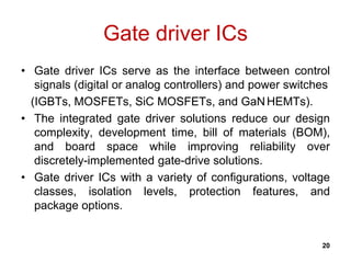 Gate driver ICs
• Gate driver ICs serve as the interface between control
signals (digital or analog controllers) and power switches
(IGBTs, MOSFETs, SiC MOSFETs, and GaNHEMTs).
• The integrated gate driver solutions reduce our design
complexity, development time, bill of materials (BOM),
and board space while improving reliability over
discretely-implemented gate-drive solutions.
• Gate driver ICs with a variety of configurations, voltage
classes, isolation levels, protection features, and
package options.
20
 