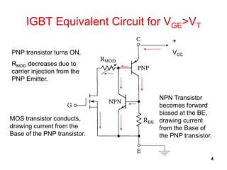 4
IGBT Equivalent Circuit for VGE>VT
+
VCC
NPN Transistor
becomes forward
biased at the BE,
drawing current
from the Base of
the PNP transistor.
MOS transistor conducts,
drawing current from the
Base of the PNP transistor.
PNP transistor turns ON,
RMOD decreases due to
carrier injection from the
PNP Emitter.
 