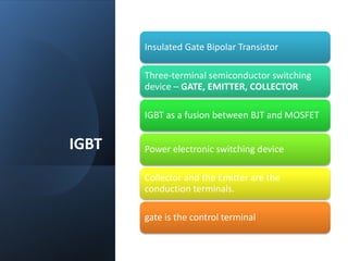 IGBT
Insulated Gate Bipolar Transistor
Three-terminal semiconductor switching
device – GATE, EMITTER, COLLECTOR
IGBT as a fusion between BJT and MOSFET
Power electronic switching device
Collector and the Emitter are the
conduction terminals.
gate is the control terminal
 