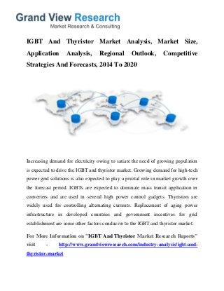 IGBT And Thyristor Market Analysis, Market Size,
Application Analysis, Regional Outlook, Competitive
Strategies And Forecasts, 2014 To 2020
Increasing demand for electricity owing to satiate the need of growing population
is expected to drive the IGBT and thyristor market. Growing demand for high-tech
power grid solutions is also expected to play a pivotal role in market growth over
the forecast period. IGBTs are expected to dominate mass transit application in
converters and are used in several high power control gadgets. Thyristors are
widely used for controlling alternating currents. Replacement of aging power
infrastructure in developed countries and government incentives for grid
establishment are some other factors conducive to the IGBT and thyristor market.
For More Information on "IGBT And Thyristor Market Research Reports"
visit - http://www.grandviewresearch.com/industry-analysis/igbt-and-
thyristor-market
 