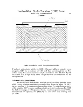 Insulated Gate Bipolar Transistor (IGBT) Basics
Abdus Sattar, IXYS Corporation 11
IXAN0063
Figure 10: ON-state current flow path of an IGBT [3]
If latchup is not terminated quickly, the IGBT will be destroyed by the excessive power
dissipation. IGBT has a maximum allowable peak drain current (ICM) that can flow
without latchup. Device manufacturers specify this current level in the datasheet. Beyond
this current level, a large enough lateral voltage drop will activate thyristor and the
latchup of IGBT.
Safe Operating Area (SOA)
The safe operating area (SOA) is defined as the current-voltage boundary within
which a power switching device can be operated without destructive failure. For IGBT,
the area is defined by the maximum collector-emitter voltage VCE and collector current IC
within which the IGBT operation must be confined to protect it from damage. The IGBT
has the following types of SOA operations: forward-biased safe operating area (FBSOA),
reverse-biased safe operating area (RBSOA) and short-circuit safe operating area
(SCSOA).
 