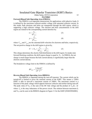 Insulated Gate Bipolar Transistor (IGBT) Basics
Abdus Sattar, IXYS Corporation 12
IXAN0063
Forward-Biased Safe Operating Area (FBSOA)
The FBSOA is an important characteristic for applications with inductive loads. It
is defined by the maximum collector-emitter voltage with saturated collector current. In
this mode, both electrons and holes are transported through the drift region, which is
supporting a high collector voltage. The electron and hole concentrations in the drift
region are related to the corresponding current densities by:
nsat
n
qV
J
n
,
= (3)
psat
p
qV
J
p
,
= (4)
where nsatV , and psatV , are the saturated drift velocities for electrons and holes, respectively.
The net positive charge in the drift region is given by,
nsat
n
psat
p
D
qV
J
qV
J
NN
,,
−+=+
(5)
This charge determines the electric field distribution in the drift region. In steady-state
forward blocking condition, the drift region charge is equal to DN . In FBSOA, the net
charge is much larger because the hole current density is significantly larger than the
electron current density.
The breakdown voltage limit in the FBSOA is defined by
4/3
13
)(
1034.5
+
=
N
x
BVSOA (6)
Reverse-Biased Safe Operating Area (RBSOA)
The RBSOA is important during the turn-off transient. The current which can be
turned-off is limited to twice the nominal current of the IGBT. This means a 1200A
IGBT is able to turn-off a maximum current of 2400A. The maximum current is a
function of the peak voltage which appears between collector and emitter during turn-off.
The peak value of VCE is the sum of the DC link voltage and the product of dtdIL C /σ
where σL is the stray inductance of the power circuit. The relation between maximum IC
and VCE can be seen in the RBSOA diagram in Figure 11 for the IGBT [IXSH30N60B2].
 