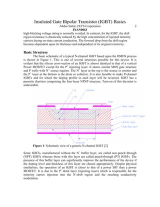 Insulated Gate Bipolar Transistor (IGBT) Basics
Abdus Sattar, IXYS Corporation 2
IXAN0063
high-blocking voltage rating is normally avoided. In contrast, for the IGBT, the drift
region resistance is drastically reduced by the high concentration of injected minority
carriers during on-state current conduction. The forward drop from the drift region
becomes dependent upon its thickness and independent of its original resistivity.
Basic Structure
The basic schematic of a typical N-channel IGBT based upon the DMOS process
is shown in Figure 1. This is one of several structures possible for this device. It is
evident that the silicon cross-section of an IGBT is almost identical to that of a vertical
Power MOSFET except for the P+
injecting layer. It shares similar MOS gate structure
and P wells with N+
source regions. The N+
layer at the top is the source or emitter and
the P+
layer at the bottom is the drain or collector. It is also feasible to make P-channel
IGBTs and for which the doping profile in each layer will be reversed. IGBT has a
parasitic thyristor comprising the four-layer NPNP structure. Turn-on of this thyristor is
undesirable.
Figure 1: Schematic view of a generic N-channel IGBT [2]
Some IGBTs, manufactured without the N+
buffer layer, are called non-punch through
(NPT) IGBTs whereas those with this layer are called punch-through (PT) IGBTs. The
presence of this buffer layer can significantly improve the performance of the device if
the doping level and thickness of this layer are chosen appropriately. Despite physical
similarities, the operation of an IGBT is closer to that of a power BJT than a power
MOSFET. It is due to the P+
drain layer (injecting layer) which is responsible for the
minority carrier injection into the N-
-drift region and the resulting conductivity
modulation.
 