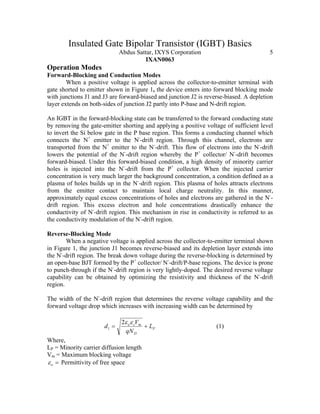 Insulated Gate Bipolar Transistor (IGBT) Basics
Abdus Sattar, IXYS Corporation 5
IXAN0063
Operation Modes
Forward-Blocking and Conduction Modes
When a positive voltage is applied across the collector-to-emitter terminal with
gate shorted to emitter shown in Figure 1, the device enters into forward blocking mode
with junctions J1 and J3 are forward-biased and junction J2 is reverse-biased. A depletion
layer extends on both-sides of junction J2 partly into P-base and N-drift region.
An IGBT in the forward-blocking state can be transferred to the forward conducting state
by removing the gate-emitter shorting and applying a positive voltage of sufficient level
to invert the Si below gate in the P base region. This forms a conducting channel which
connects the N+
emitter to the N-
-drift region. Through this channel, electrons are
transported from the N+
emitter to the N-
-drift. This flow of electrons into the N-
-drift
lowers the potential of the N-
-drift region whereby the P+
collector/ N-
-drift becomes
forward-biased. Under this forward-biased condition, a high density of minority carrier
holes is injected into the N-
-drift from the P+
collector. When the injected carrier
concentration is very much larger the background concentration, a condition defined as a
plasma of holes builds up in the N-
-drift region. This plasma of holes attracts electrons
from the emitter contact to maintain local charge neutrality. In this manner,
approximately equal excess concentrations of holes and electrons are gathered in the N-
-
drift region. This excess electron and hole concentrations drastically enhance the
conductivity of N-
-drift region. This mechanism in rise in conductivity is referred to as
the conductivity modulation of the N-
-drift region.
Reverse-Blocking Mode
When a negative voltage is applied across the collector-to-emitter terminal shown
in Figure 1, the junction J1 becomes reverse-biased and its depletion layer extends into
the N-
-drift region. The break down voltage during the reverse-blocking is determined by
an open-base BJT formed by the P+
collector/ N-
-drift/P-base regions. The device is prone
to punch-through if the N-
-drift region is very lightly-doped. The desired reverse voltage
capability can be obtained by optimizing the resistivity and thickness of the N-
-drift
region.
The width of the N-
-drift region that determines the reverse voltage capability and the
forward voltage drop which increases with increasing width can be determined by
P
D
mso
L
qN
V
d +=
εε2
1 (1)
Where,
LP = Minority carrier diffusion length
Vm = Maximum blocking voltage
=oε Permittivity of free space
 