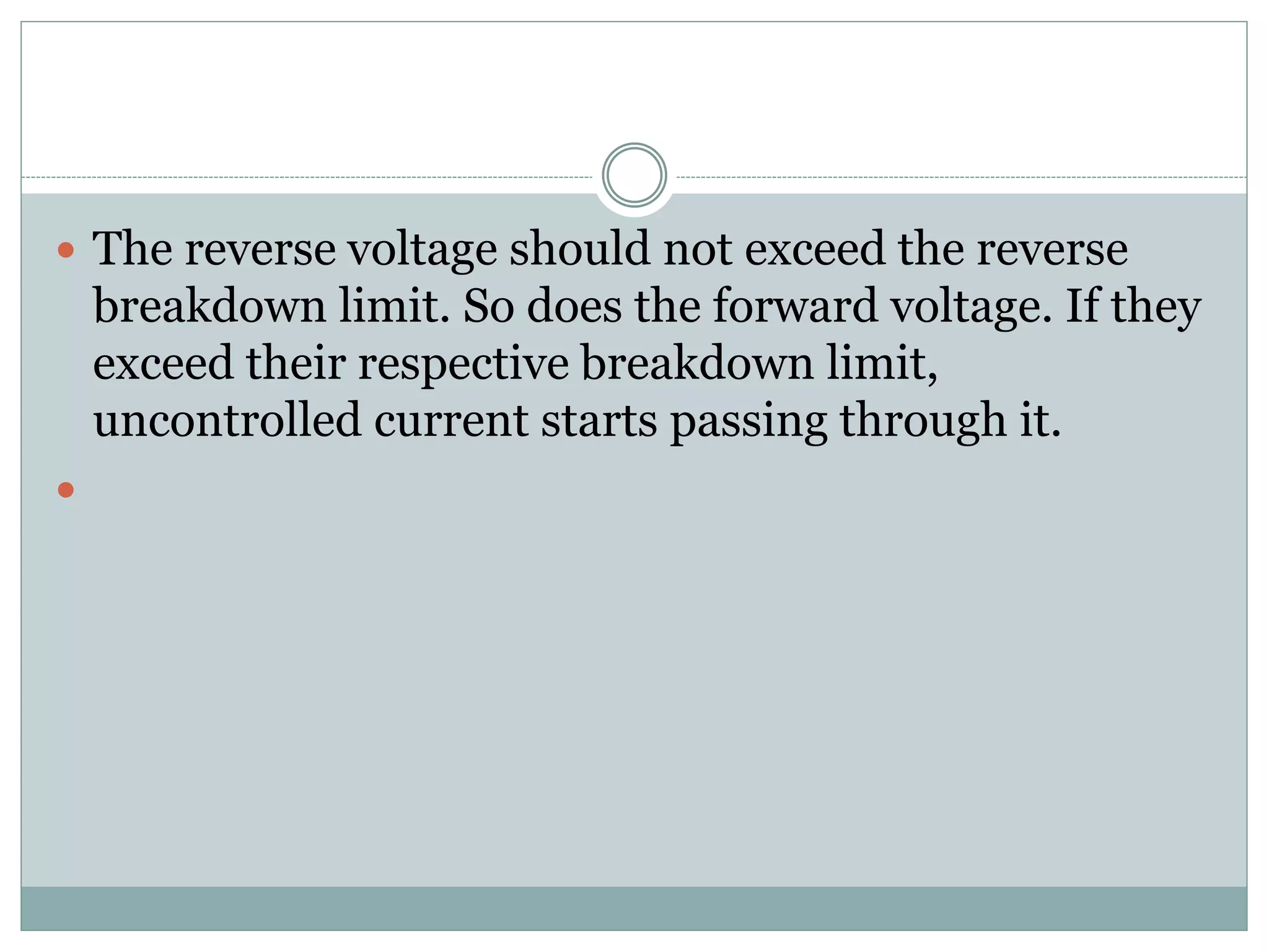  The reverse voltage should not exceed the reverse
breakdown limit. So does the forward voltage. If they
exceed their respective breakdown limit,
uncontrolled current starts passing through it.

 