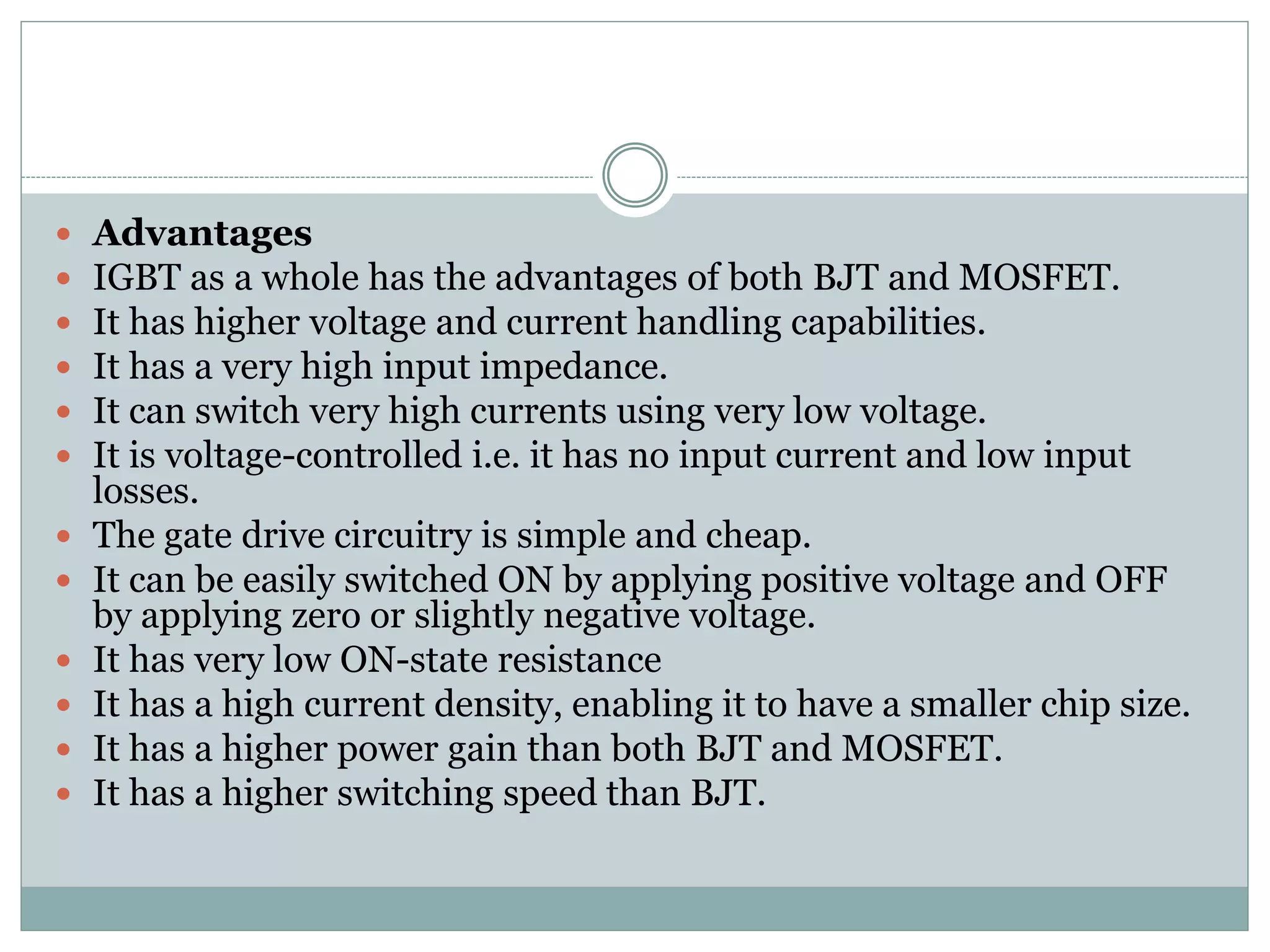  Advantages
 IGBT as a whole has the advantages of both BJT and MOSFET.
 It has higher voltage and current handling capabilities.
 It has a very high input impedance.
 It can switch very high currents using very low voltage.
 It is voltage-controlled i.e. it has no input current and low input
losses.
 The gate drive circuitry is simple and cheap.
 It can be easily switched ON by applying positive voltage and OFF
by applying zero or slightly negative voltage.
 It has very low ON-state resistance
 It has a high current density, enabling it to have a smaller chip size.
 It has a higher power gain than both BJT and MOSFET.
 It has a higher switching speed than BJT.
 