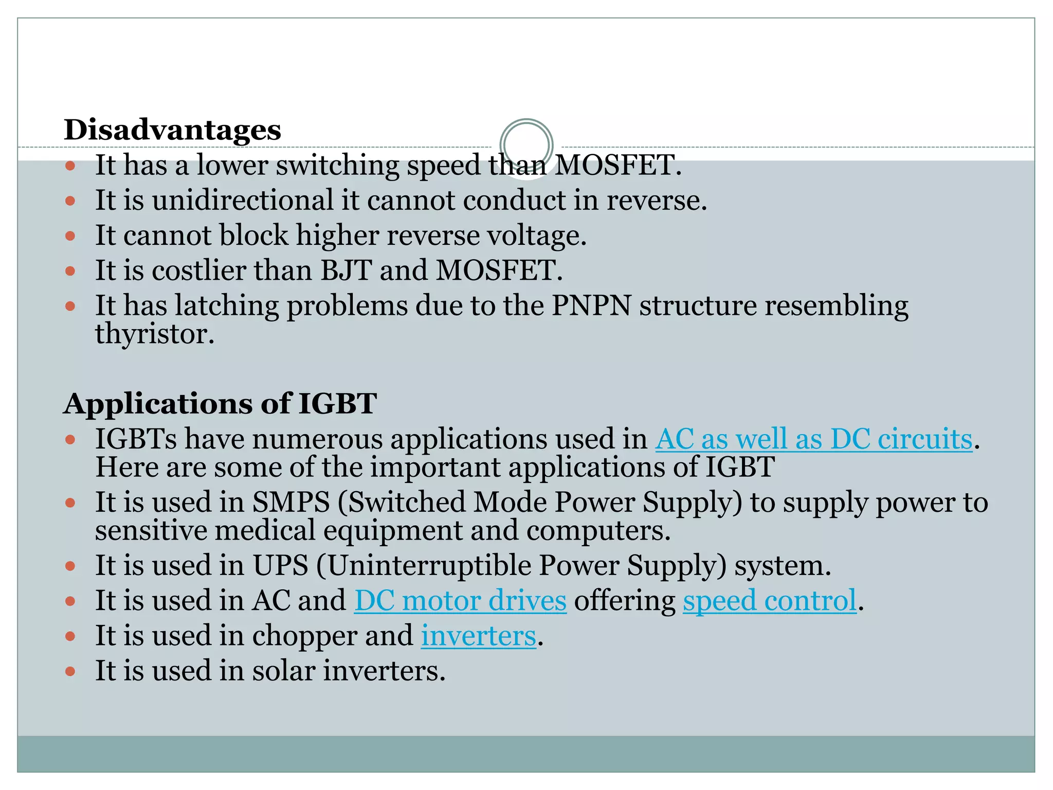 Disadvantages
 It has a lower switching speed than MOSFET.
 It is unidirectional it cannot conduct in reverse.
 It cannot block higher reverse voltage.
 It is costlier than BJT and MOSFET.
 It has latching problems due to the PNPN structure resembling
thyristor.
Applications of IGBT
 IGBTs have numerous applications used in AC as well as DC circuits.
Here are some of the important applications of IGBT
 It is used in SMPS (Switched Mode Power Supply) to supply power to
sensitive medical equipment and computers.
 It is used in UPS (Uninterruptible Power Supply) system.
 It is used in AC and DC motor drives offering speed control.
 It is used in chopper and inverters.
 It is used in solar inverters.
 