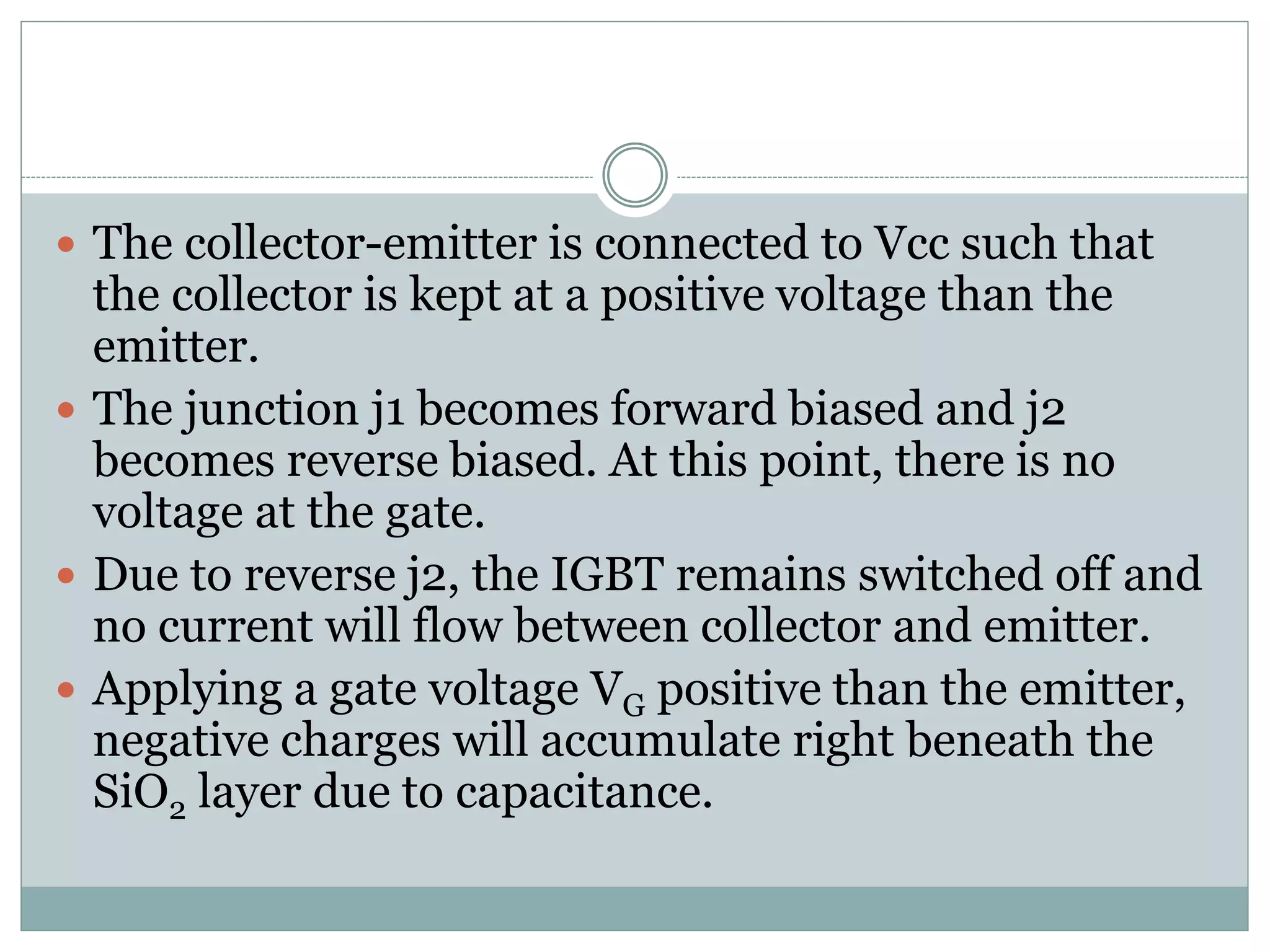  The collector-emitter is connected to Vcc such that
the collector is kept at a positive voltage than the
emitter.
 The junction j1 becomes forward biased and j2
becomes reverse biased. At this point, there is no
voltage at the gate.
 Due to reverse j2, the IGBT remains switched off and
no current will flow between collector and emitter.
 Applying a gate voltage VG positive than the emitter,
negative charges will accumulate right beneath the
SiO2 layer due to capacitance.
 