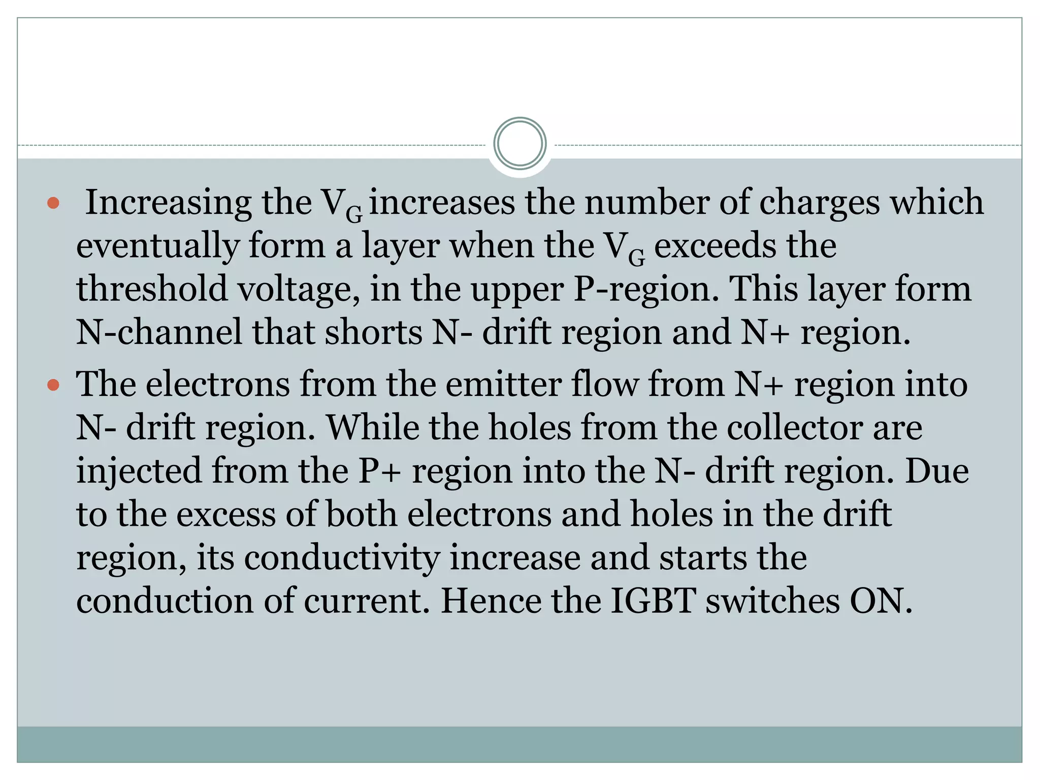  Increasing the VG increases the number of charges which
eventually form a layer when the VG exceeds the
threshold voltage, in the upper P-region. This layer form
N-channel that shorts N- drift region and N+ region.
 The electrons from the emitter flow from N+ region into
N- drift region. While the holes from the collector are
injected from the P+ region into the N- drift region. Due
to the excess of both electrons and holes in the drift
region, its conductivity increase and starts the
conduction of current. Hence the IGBT switches ON.
 