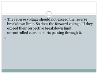  The reverse voltage should not exceed the reverse
breakdown limit. So does the forward voltage. If they
exceed their respective breakdown limit,
uncontrolled current starts passing through it.

 
