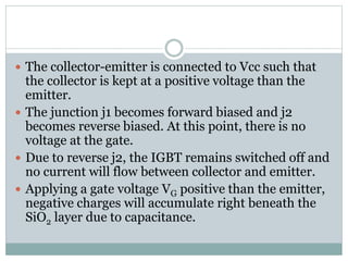  The collector-emitter is connected to Vcc such that
the collector is kept at a positive voltage than the
emitter.
 The junction j1 becomes forward biased and j2
becomes reverse biased. At this point, there is no
voltage at the gate.
 Due to reverse j2, the IGBT remains switched off and
no current will flow between collector and emitter.
 Applying a gate voltage VG positive than the emitter,
negative charges will accumulate right beneath the
SiO2 layer due to capacitance.
 