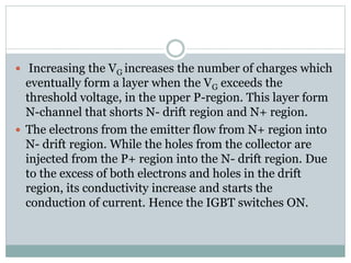  Increasing the VG increases the number of charges which
eventually form a layer when the VG exceeds the
threshold voltage, in the upper P-region. This layer form
N-channel that shorts N- drift region and N+ region.
 The electrons from the emitter flow from N+ region into
N- drift region. While the holes from the collector are
injected from the P+ region into the N- drift region. Due
to the excess of both electrons and holes in the drift
region, its conductivity increase and starts the
conduction of current. Hence the IGBT switches ON.
 