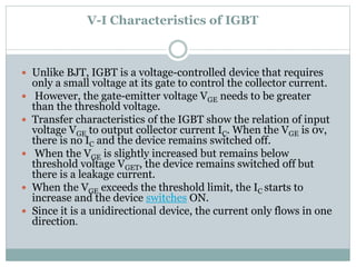 V-I Characteristics of IGBT
 Unlike BJT, IGBT is a voltage-controlled device that requires
only a small voltage at its gate to control the collector current.
 However, the gate-emitter voltage VGE needs to be greater
than the threshold voltage.
 Transfer characteristics of the IGBT show the relation of input
voltage VGE to output collector current IC. When the VGE is 0v,
there is no IC and the device remains switched off.
 When the VGE is slightly increased but remains below
threshold voltage VGET, the device remains switched off but
there is a leakage current.
 When the VGE exceeds the threshold limit, the IC starts to
increase and the device switches ON.
 Since it is a unidirectional device, the current only flows in one
direction.
 